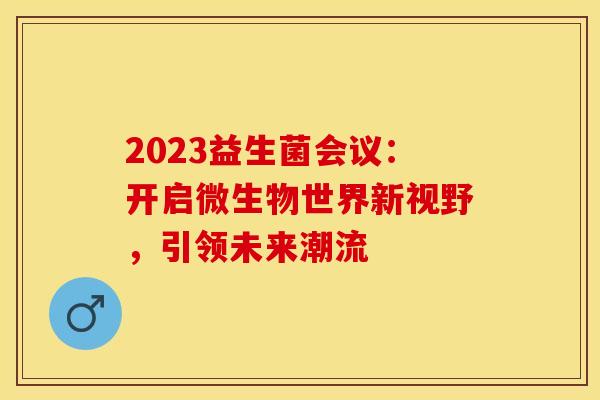2023益生菌会议：开启微生物世界新视野，引领未来潮流
