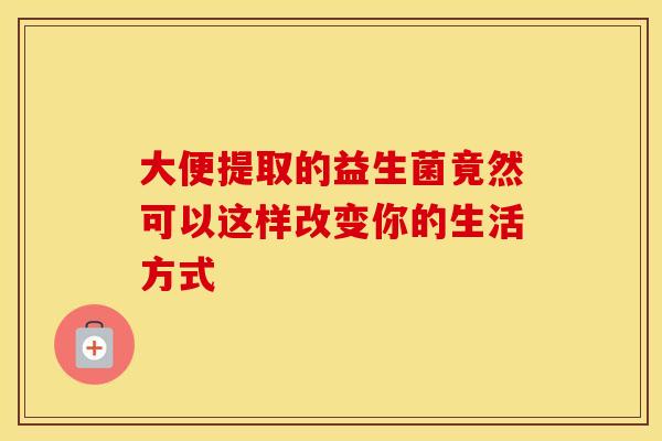大便提取的益生菌竟然可以这样改变你的生活方式