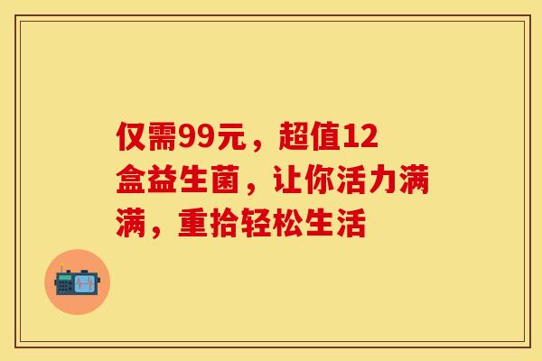 仅需99元，超值12盒益生菌，让你活力满满，重拾轻松生活