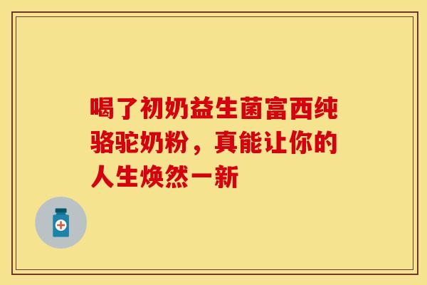 喝了初奶益生菌富西纯骆驼奶粉，真能让你的人生焕然一新