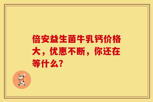 倍安益生菌牛乳钙价格大，优惠不断，你还在等什么？