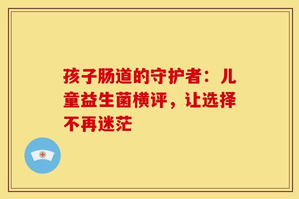 孩子肠道的守护者：儿童益生菌横评，让选择不再迷茫