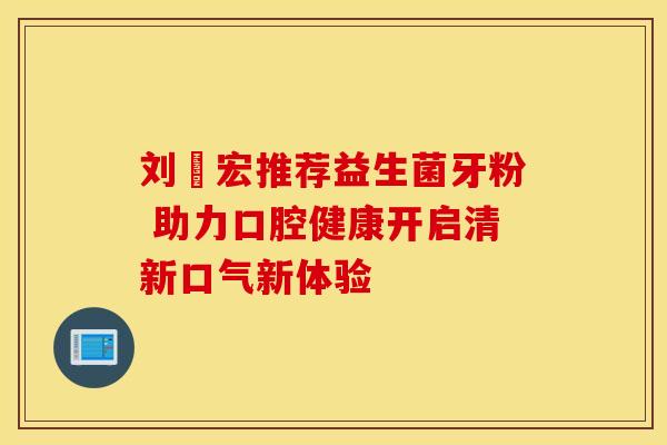 刘畊宏推荐益生菌牙粉 助力口腔健康开启清新口气新体验