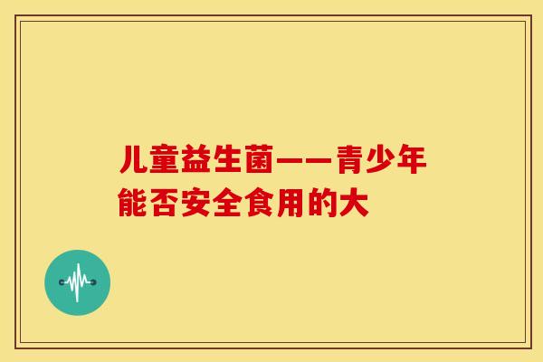 儿童益生菌——青少年能否安全食用的大