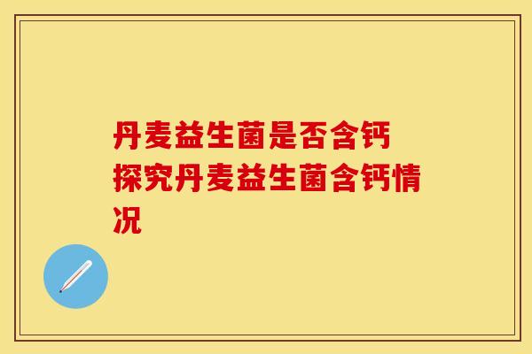 丹麦益生菌是否含钙 探究丹麦益生菌含钙情况