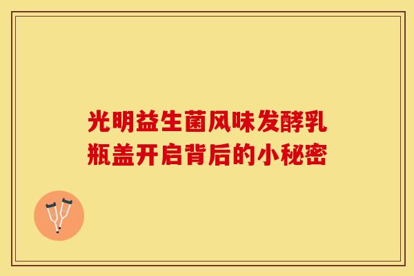 光明益生菌风味发酵乳瓶盖开启背后的小秘密