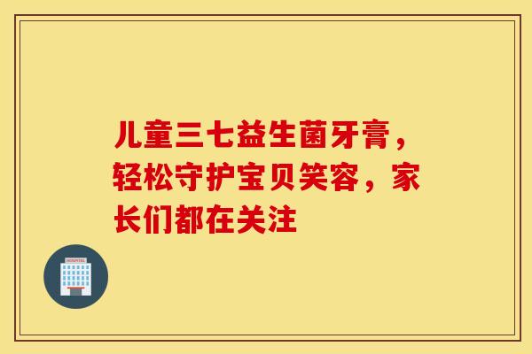 儿童三七益生菌牙膏，轻松守护宝贝笑容，家长们都在关注