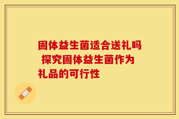 固体益生菌适合送礼吗 探究固体益生菌作为礼品的可行性