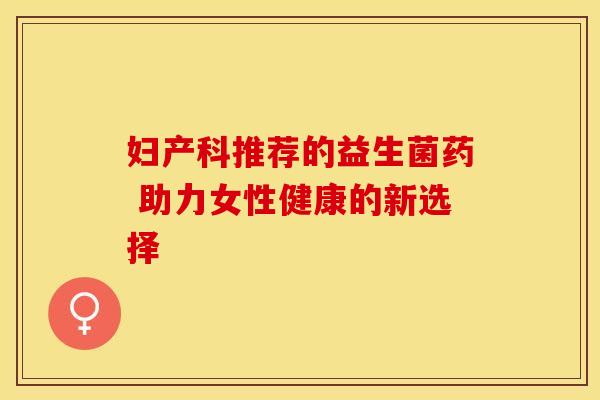 妇产科推荐的益生菌药 助力女性健康的新选择