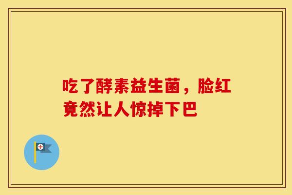 吃了酵素益生菌，脸红竟然让人惊掉下巴