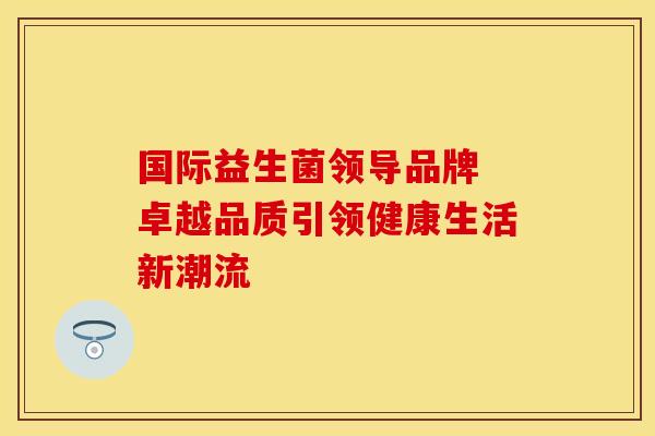 国际益生菌领导品牌 卓越品质引领健康生活新潮流