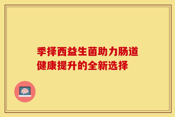 季择西益生菌助力肠道健康提升的全新选择