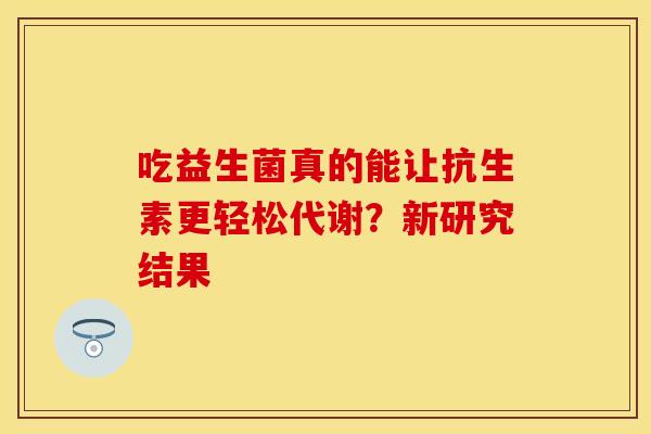 吃益生菌真的能让抗生素更轻松代谢？新研究结果
