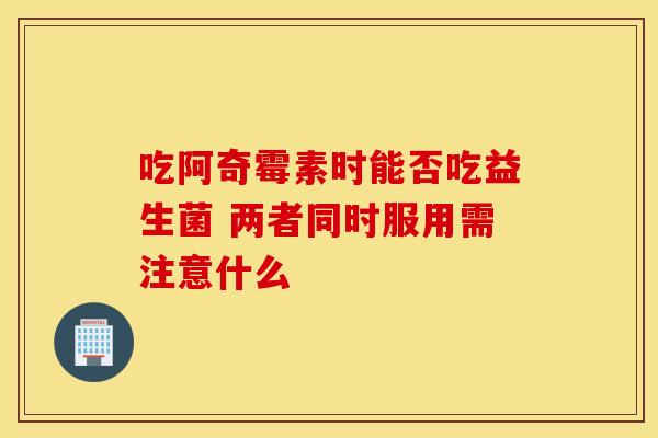 吃阿奇霉素时能否吃益生菌 两者同时服用需注意什么