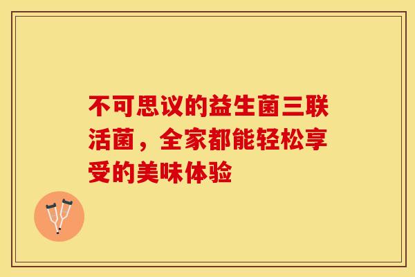 不可思议的益生菌三联活菌，全家都能轻松享受的美味体验