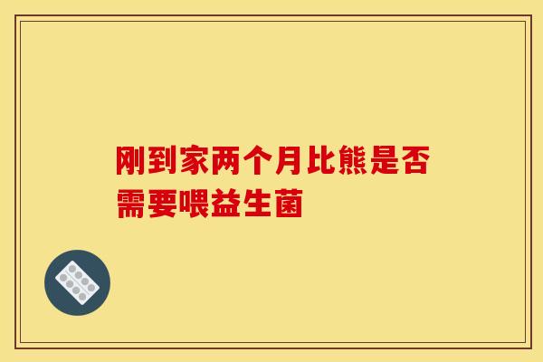 刚到家两个月比熊是否需要喂益生菌