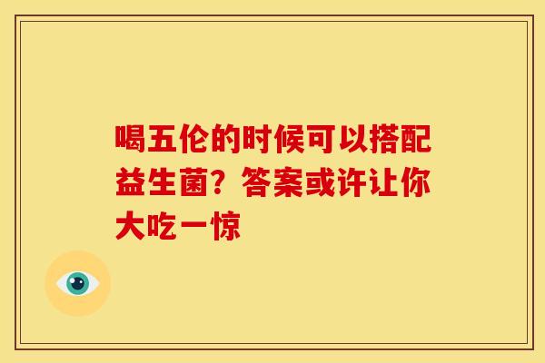 喝五伦的时候可以搭配益生菌？答案或许让你大吃一惊