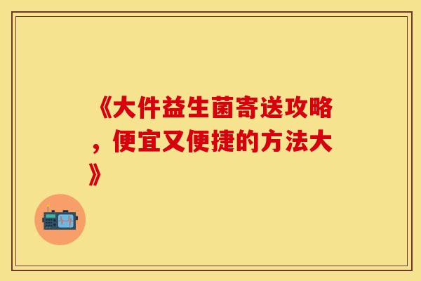 《大件益生菌寄送攻略，便宜又便捷的方法大》