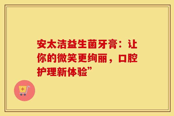 安太洁益生菌牙膏：让你的微笑更绚丽，口腔护理新体验”