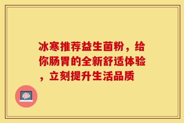 冰寒推荐益生菌粉，给你肠胃的全新舒适体验，立刻提升生活品质