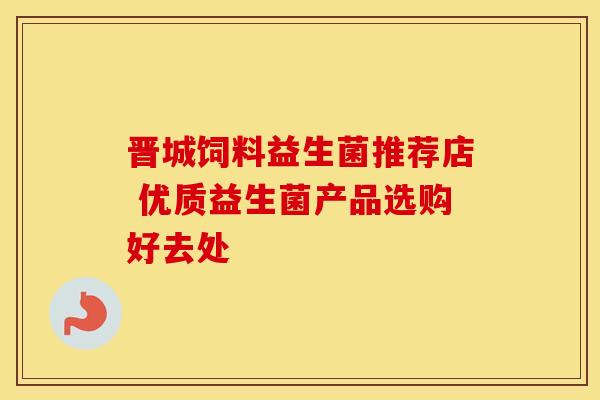 晋城饲料益生菌推荐店 优质益生菌产品选购好去处