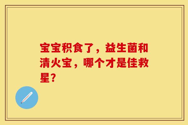 宝宝积食了，益生菌和清火宝，哪个才是佳救星？