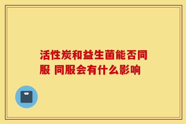 活性炭和益生菌能否同服 同服会有什么影响