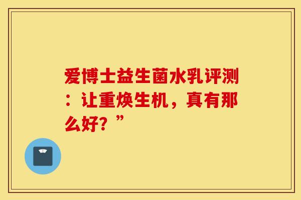 爱博士益生菌水乳评测：让重焕生机，真有那么好？”