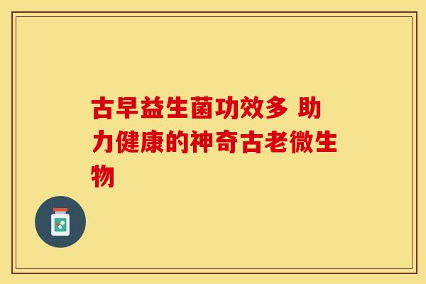 古早益生菌功效多 助力健康的神奇古老微生物