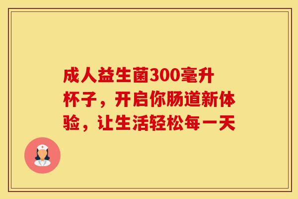 成人益生菌300毫升杯子，开启你肠道新体验，让生活轻松每一天