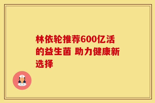 林依轮推荐600亿活的益生菌 助力健康新选择
