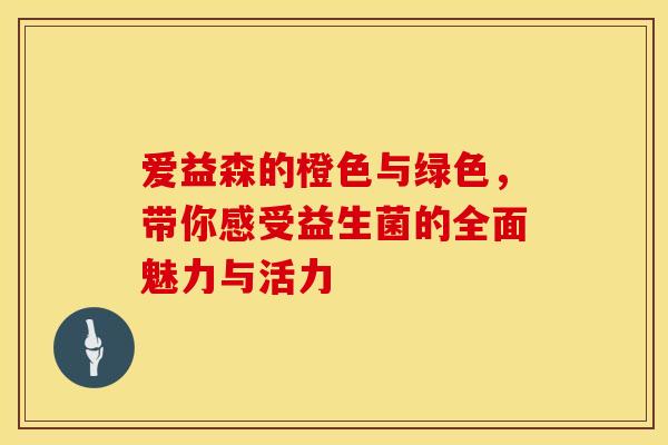 爱益森的橙色与绿色，带你感受益生菌的全面魅力与活力