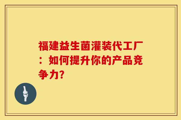 福建益生菌灌装代工厂：如何提升你的产品竞争力？