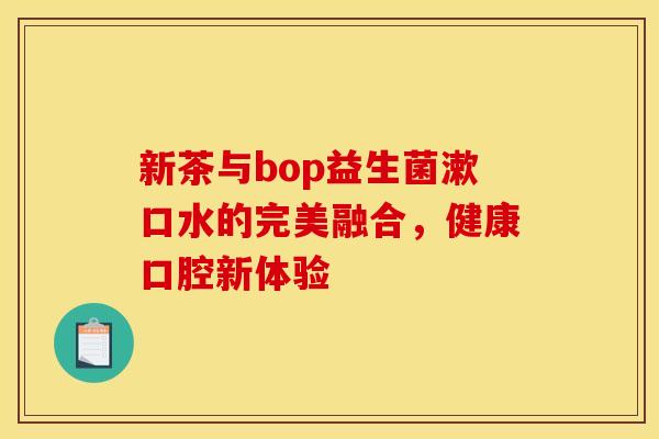 新茶与bop益生菌漱口水的完美融合，健康口腔新体验