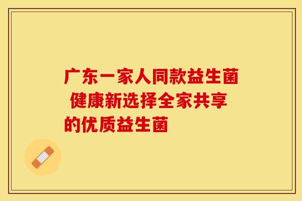 广东一家人同款益生菌 健康新选择全家共享的优质益生菌