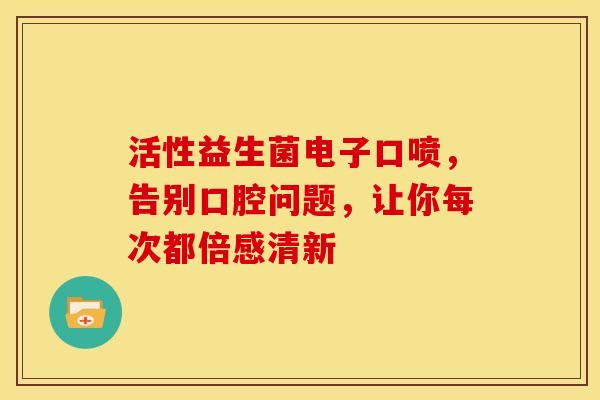 活性益生菌电子口喷，告别口腔问题，让你每次都倍感清新