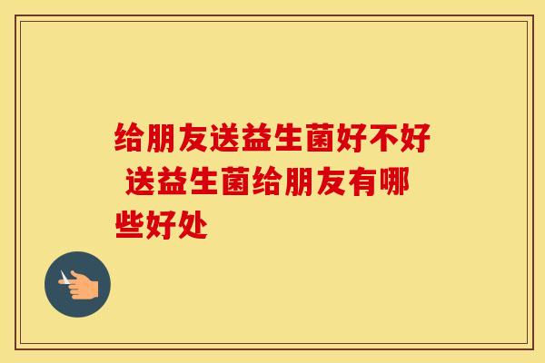 给朋友送益生菌好不好 送益生菌给朋友有哪些好处