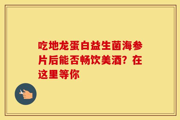 吃地龙蛋白益生菌海参片后能否畅饮美酒？在这里等你
