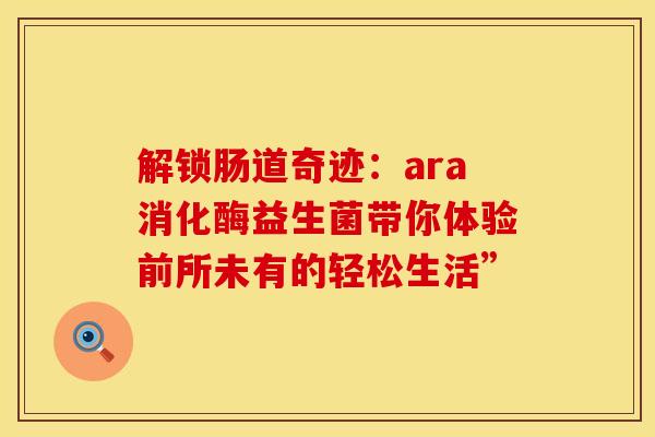解锁肠道奇迹：ara消化酶益生菌带你体验前所未有的轻松生活”
