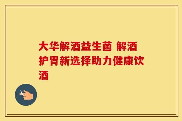 大华解酒益生菌 解酒护胃新选择助力健康饮酒