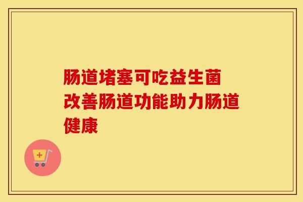 肠道堵塞可吃益生菌 改善肠道功能助力肠道健康