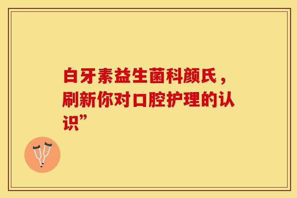 白牙素益生菌科颜氏，刷新你对口腔护理的认识”