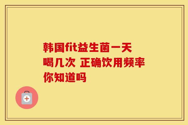 韩国fit益生菌一天喝几次 正确饮用频率你知道吗