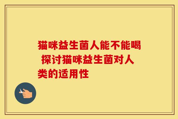 猫咪益生菌人能不能喝 探讨猫咪益生菌对人类的适用性