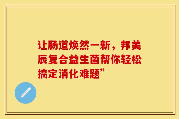 让肠道焕然一新，邦美辰复合益生菌帮你轻松搞定消化难题”