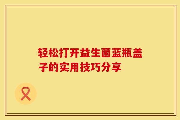 轻松打开益生菌蓝瓶盖子的实用技巧分享