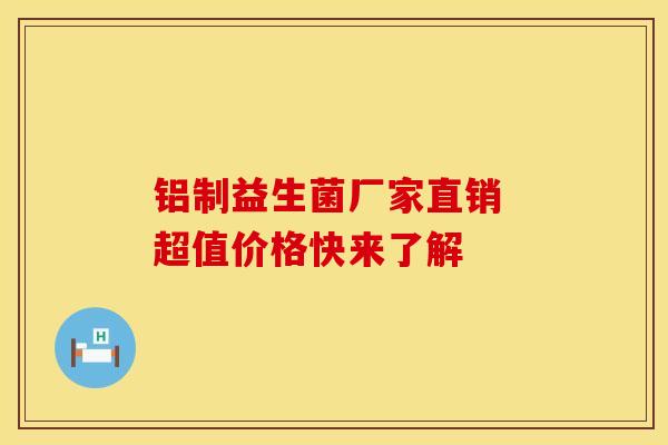 铝制益生菌厂家直销 超值价格快来了解