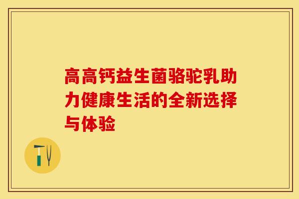 高高钙益生菌骆驼乳助力健康生活的全新选择与体验