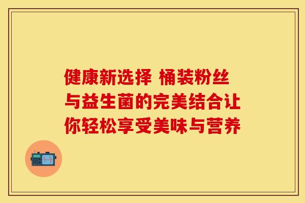 健康新选择 桶装粉丝与益生菌的完美结合让你轻松享受美味与营养